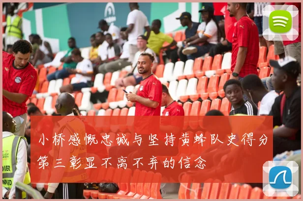 小桥感慨忠诚与坚持黄蜂队史得分第三彰显不离不弃的信念