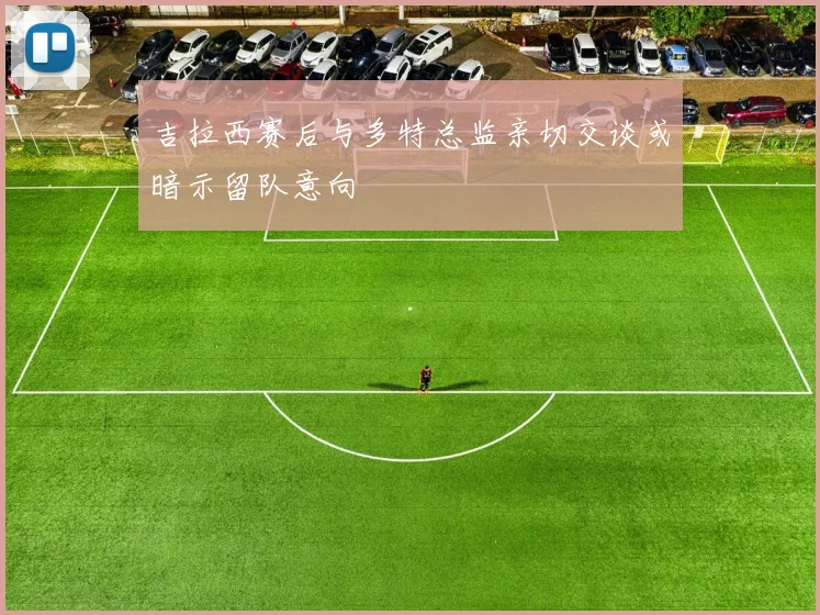 吉拉西赛后与多特总监亲切交谈或暗示留队意向