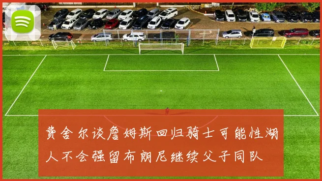费舍尔谈詹姆斯回归骑士可能性湖人不会强留布朗尼继续父子同队