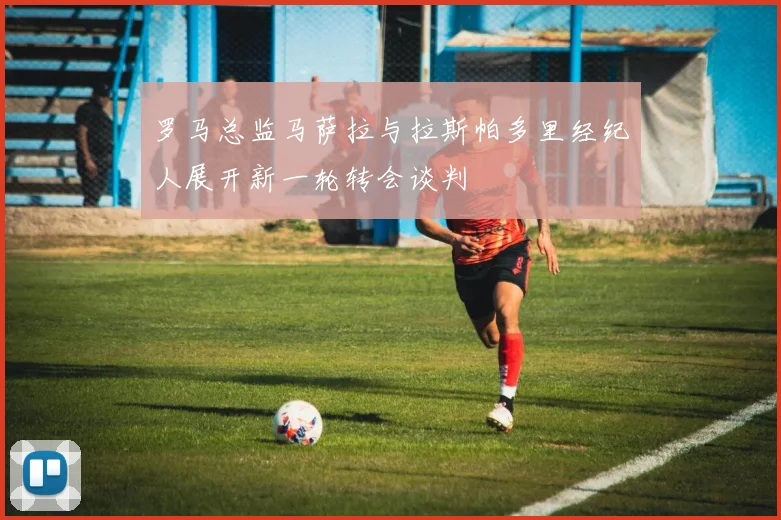 罗马总监马萨拉与拉斯帕多里经纪人展开新一轮转会谈判