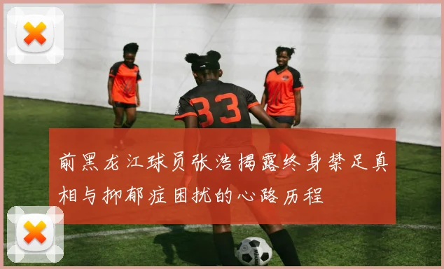 前黑龙江球员张浩揭露终身禁足真相与抑郁症困扰的心路历程