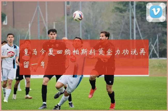 皇马今夏回购帕斯科莫全力劝说再留一年