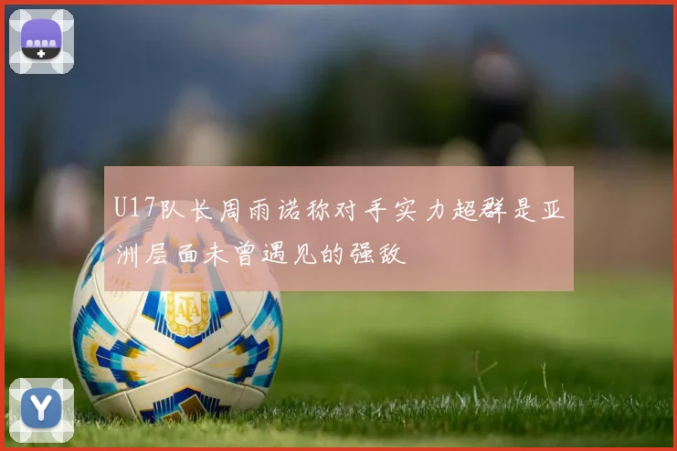 U17队长周雨诺称对手实力超群是亚洲层面未曾遇见的强敌