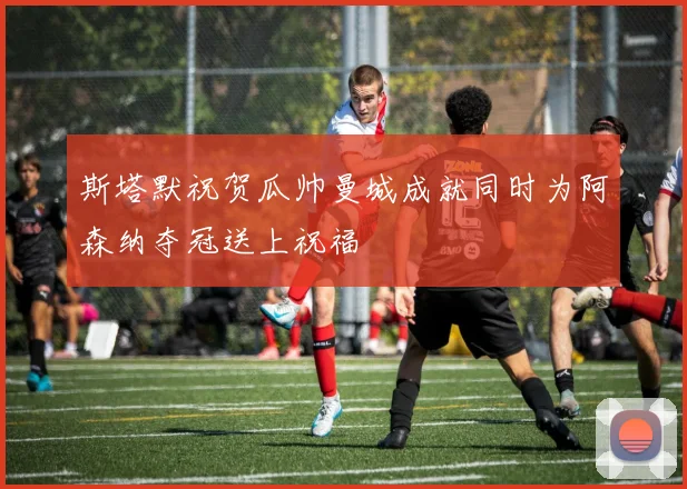斯塔默祝贺瓜帅曼城成就同时为阿森纳夺冠送上祝福