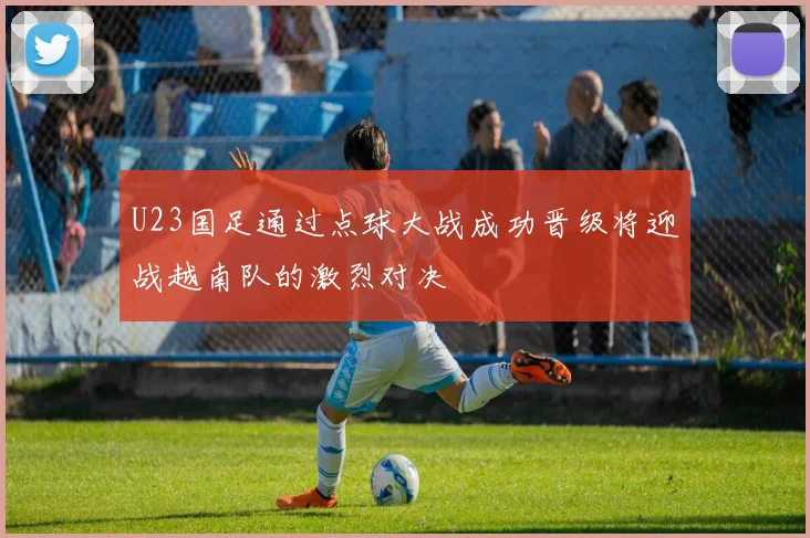 U23国足通过点球大战成功晋级将迎战越南队的激烈对决